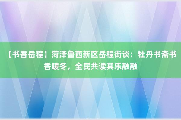 【书香岳程】菏泽鲁西新区岳程街谈:牡丹书斋书香暖冬,全民共读其乐融融